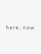 here, now